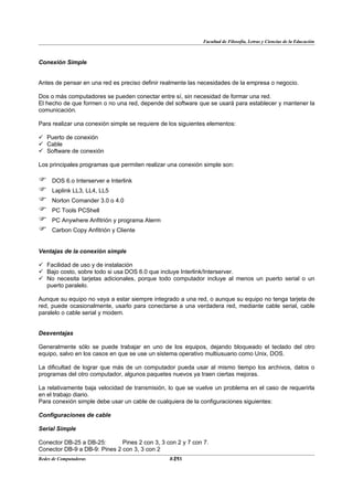 Facultad de Filosofía, Letras y Ciencias de la Educación



Conexión Simple


Antes de pensar en una red es preciso definir realmente las necesidades de la empresa o negocio.

Dos o más computadores se pueden conectar entre sí, sin necesidad de formar una red.
El hecho de que formen o no una red, depende del software que se usará para establecer y mantener la
comunicación.

Para realizar una conexión simple se requiere de los siguientes elementos:

 Puerto de conexión
 Cable
 Software de conexión

Los principales programas que permiten realizar una conexión simple son:

    DOS 6.o Interserver e Interlink
    Laplink LL3, LL4, LL5
    Norton Comander 3.0 o 4.0
    PC Tools PCShell
    PC Anywhere Anfitrión y programa Aterm
    Carbon Copy Anfitrión y Cliente


Ventajas de la conexión simple

 Facilidad de uso y de instalación
 Bajo costo, sobre todo si usa DOS 6.0 que incluye Interlink/Interserver.
 No necesita tarjetas adicionales, porque todo computador incluye al menos un puerto serial o un
  puerto paralelo.

Aunque su equipo no vaya a estar siempre integrado a una red, o aunque su equipo no tenga tarjeta de
red, puede ocasionalmente, usarlo para conectarse a una verdadera red, mediante cable serial, cable
paralelo o cable serial y modem.


Desventajas

Generalmente sólo se puede trabajar en uno de los equipos, dejando bloqueado el teclado del otro
equipo, salvo en los casos en que se use un sistema operativo multiusuario como Unix, DOS.

La dificultad de lograr que más de un computador pueda usar al mismo tiempo los archivos, datos o
programas del otro computador, algunos paquetes nuevos ya traen ciertas mejoras.

La relativamente baja velocidad de transmisión, lo que se vuelve un problema en el caso de requerirla
en el trabajo diario.
Para conexión simple debe usar un cable de cualquiera de la configuraciones siguientes:

Configuraciones de cable

Serial Simple

Conector DB-25 a DB-25:       Pines 2 con 3, 3 con 2 y 7 con 7.
Conector DB-9 a DB-9: Pines 2 con 3, 3 con 2
Redes de Computadoras                             21
                                                 BANS
 