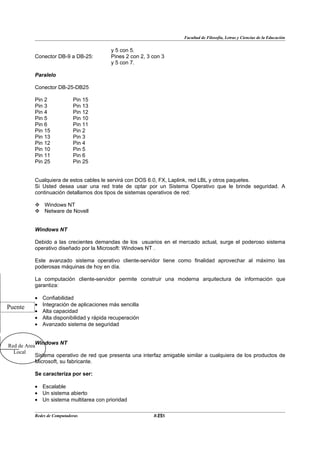 Facultad de Filosofía, Letras y Ciencias de la Educación


                                           y 5 con 5.
          Conector DB-9 a DB-25:           Pines 2 con 2, 3 con 3
                                           y 5 con 7.

          Paralelo

          Conector DB-25-DB25

          Pin 2             Pin 15
          Pin 3             Pin 13
          Pin 4             Pin 12
          Pin 5             Pin 10
          Pin 6             Pin 11
          Pin 15            Pin 2
          Pin 13            Pin 3
          Pin 12            Pin 4
          Pin 10            Pin 5
          Pin 11            Pin 6
          Pin 25            Pin 25


          Cualquiera de estos cables le servirá con DOS 6.0, FX, Laplink, red LBL y otros paquetes.
          Si Usted desea usar una red trate de optar por un Sistema Operativo que le brinde seguridad. A
          continuación detallamos dos tipos de sistemas operativos de red:

           Windows NT
           Netware de Novell


          Windows NT

          Debido a las crecientes demandas de los usuarios en el mercado actual, surge el poderoso sistema
          operativo diseñado por la Microsoft: Windows NT .

          Este avanzado sistema operativo cliente-servidor tiene como finalidad aprovechar al máximo las
          poderosas máquinas de hoy en día.

          La computación cliente-servidor permite construir una moderna arquitectura de información que
          garantiza:

          •   Confiabilidad
          •   Integración de aplicaciones más sencilla
Puente
          •   Alta capacidad
          •   Alta disponibilidad y rápida recuperación
          •   Avanzado sistema de seguridad


           Windows NT
Red de Area
  Local
           Sistema operativo de red que presenta una interfaz amigable similar a cualquiera de los productos de
           Microsoft, su fabricante.

          Se caracteriza por ser:

          • Escalable
          • Un sistema abierto
          • Un sistema multitarea con prioridad

          Redes de Computadoras                              22
                                                            BANS
 