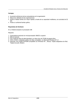 Facultad de Filosofía, Letras y Ciencias de la Educación



Ventajas:

• Aumenta la eficiencia de las computadoras en la organización
• Mejora las utilidades de las organizaciones
• Ayuda a realizar tareas con mayor rapidez a través de su capacidad mutltitarea, con prioridad de 32
  bits.
• Posee un ambiente familiar gráfico.


Requisistos de Hardware

En un Sistema basado en procesador x86

Requiere:

1.   Computadora personal con microprocesador 386/25 o superior
2.   MB de memoria
3.   Una unidad de disco de alta densidad y un disco duro de 75 Mb de espacio libre
4.   VGA o SVGA o adaptador gráfico de video compatible con Microsoft Windows NT 3.1
5.   Opcional: Una unidad CD-ROM compatible con Windows NT.., Mouse, Tarjeta adaptadora de Red,
     Tarjeta de audio, Modem.




Redes de Computadoras                           23
                                               BANS
 