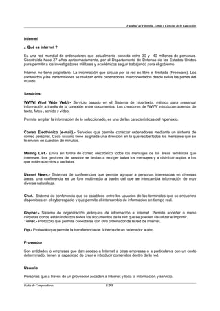 Facultad de Filosofía, Letras y Ciencias de la Educación



Internet

¿ Qué es Internet ?

Es una red mundial de ordenadores que actualmente conecta entre 30 y 40 millones de personas.
Construída hace 27 años aproximadamente, por el Departamento de Defensa de los Estados Unidos
para permitir a los investigadores militares y académicos seguir trabajando para el gobierno.

Internet no tiene propietario. La información que circula por la red es libre e ilimitada (Freeware). Los
contenidos y las transmisiones se realizan entre ordenadores interconectados desde todas las partes del
mundo.


Servicios:

WWW( Worl Wide Web).- Servicio basado en el Sistema de hipertexto, método para presentar
información a través de la conexión entre documentos. Los creadores de WWW introducen además de
texto, fotos , sonido y video.

Permite ampliar la información de lo seleccionado, es una de las características del hipertexto.


Correo Electrónico (e-mail).- Servicios que permite conectar ordenadores mediante un sistema de
correo personal. Cada usuario tiene asignada una dirección en la que recibe todos los mensajes que se
le envíen en cuestión de minutos.


Mailing List.- Envía en forma de correo electrónico todos los mensajes de las áreas temáticas que
interesen. Los gestores del servidor se limitan a recoger todos los mensajes y a distribuir copias a los
que están suscritos a las listas.


Usenet News.- Sistemas de conferencias que permite agrupar a personas interesadas en diversas
áreas. una conferencia es un foro multimedia a través del que se intercambia información de muy
diversa naturaleza.


Chat.- Sistema de conferencia que se establece entre los usuarios de las terminales que se encuentra
disponibles en el cyberespacio y que permite el intercambio de información en tiempo real.


Gopher.- Sistema de organización jerárquica de información e Internet. Permite acceder o menú
carpetas donde están incluídos todos los documentos de la red que se pueden visualizar e imprimir.
Telnet.- Protocolo que permite conectarse con otro ordenador de la red de Internet.

Ftp.- Protocolo que permite la transferencia de ficheros de un ordenador a otro.


Proveedor

Son entidades o empresas que dan acceso a Internet a otras empresas o a particulares con un costo
determinado, tienen la capacidad de crear e introducir contenidos dentro de la red.


Usuario

Personas que a través de un proveedor acceden a Internet y toda la información y servicio.

Redes de Computadoras                              24
                                                  BANS
 