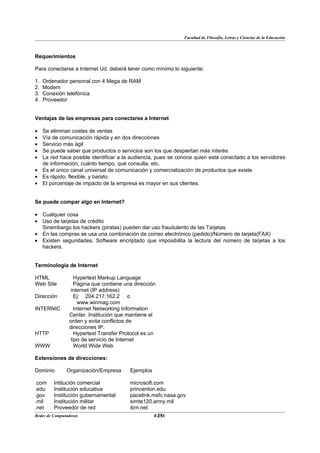 Facultad de Filosofía, Letras y Ciencias de la Educación



Requerimientos

Para conectarse a Internet Ud. deberá tener como mínimo lo siguiente:

1.   Ordenador personal con 4 Mega de RAM
2.   Modem
3.   Conexión telefónica
4.   Proveedor


Ventajas de las empresas para conectarse a Internet

• Se eliminan costes de ventas
• Vía de comunicación rápida y en dos direcciones
• Servicio más ágil
• Se puede saber que productos o servicios son los que despiertan más interés
• La red hace posible identificar a la audiencia, pues se conoce quien está conectado a los servidores
  de información, cuánto tiempo, qué consulta, etc.
• Es el único canal universal de comunicación y comercialización de productos que existe.
• Es rápido, flexible, y barato.
• El porcentaje de impacto de la empresa es mayor en sus clientes.


Se puede compar algo en Internet?

• Cualquier cosa
• Uso de tarjetas de crédito
  Sinembargo los hackers (piratas) pueden dar uso fraudulento de las Tarjetas.
• En las compras se usa una combinación de correo electrónico (pedido)/Número de tarjeta(FAX)
• Existen seguridades, Software encriptado que imposibilita la lectura del número de tarjetas a los
  hackers.


Terminología de Internet

HTML              Hypertext Markup Language
Web Site          Página que contiene una dirección
                internet (IP address)
Dirección         Ej: 204.217.162.2 o
                    www.winmag.com
INTERNIC          Internet Networking Information
                Center. Institución que mantiene el
                orden y evita conflictos de
                direcciones IP.
HTTP              Hypertext Transfer Protocol es un
                tipo de servicio de Internet
WWW               World Wide Web

Extensiones de direcciones:

Dominio        Organización/Empresa     Ejemplos

.com     Intitución comercial           microsoft.com
.edu     Institución educativa          princenton.edu
.gov     Institución gubernamental      pacelink.msfc.nasa.gov
.mil     Institución militar            simte120.army.mil
.net     Proveedor de red               ibm.net
Redes de Computadoras                              25
                                                  BANS
 