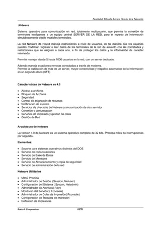 Facultad de Filosofía, Letras y Ciencias de la Educación


Netware

Sistema operativo para comunicación en red, totalmente multiusuario, que permite la conexión de
terminales inteligentes a un equipo central SERVER DE LA RED, para el ingreso de información
simultáneamente desde múltiples terminales.

La red Netware de Novell maneja restricciones a nivel de usuarios, de tal manera que los usuarios
puedan modificar, ingresar o leer datos de los terminales de la red de acuerdo con las prioridades y
restricciones que se asignen a cada uno, a fin de proteger los datos y la información de caracter
reservada.

Permite manejar desde 5 hasta 1000 usuarios en la red, con un server dedicado.

Además maneja estaciones remotas conectadas a través de modems.
Permite la instalación de más de un server, mayor conectividad y respaldo automático de la información
en un segundo disco (SFT)



Características de Netware vs 4.0

•   Acceso a archivos
•   Bloqueo de Archivos
•   Seguridad
•   Control de asignación de recursos
•   Notificación de eventos
•   Servicios de directorio de Netware y sincronización de otro servidor
•   Conexión y comunicación
•   Servicios de impresión y gestión de colas
•   Gestión de Red


Arquitecura de Netware

La versión 4.0 de Netware es un sistema operativo completo de 32 bits. Procesa miles de interrupciones
por segundo.

Elementos:

•   Soporte para sistemas operativos distintos del DOS
•   Servicio de comunicaciones
•   Servicio de Base de Datos
•   Servicio de Mensajes
•   Servicio de Almacenamiento y copia de seguridad
•   Servicio de administración de la red

Netware Utilitarios

•   Menú Principal
•   Administrador de Sesión (Session, Netuser)
•   Configuración del Sistema ( Syscon, Netadmin)
•   Administrador de Archivos( Filer)
•   Monitoreo del Servidor ( Fconsole)
•   Administrador de Colas de Impresión( Pconsole)
•   Configuración de Trabajos de Impresión
•   Definición de Impresoras

Redes de Computadoras                               27
                                                   BANS
 