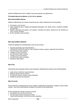 Facultad de Filosofía, Letras y Ciencias de la Educación



Además Utilidades para crear y diseñar menús para ejecutar sus aplicaciones.

Principales Menúes de Netware vs 3.0 y 4.0 en adelante

Menú Session/Menú Netuser

Realiza modificaciones en la sesión actual del usuario. Estas modificaciones son temporales

• Conectarse a otro servidor
• Crear mapeos de drive y mapeos de búsqueda temporales ( Ver, añadir, borrar y modificar unidades
  de búsqueda)
• Obtener información de grupos y de usuarios ( Duración de sesión, dirección de red, Número de
  nodo, nombre completo)
• Enviar mensajes a otros usuarios




Menú Syscon/Menú Netadmin

Puede ser utilizado por el administrador como por los usuarios

• Opciones especiales para administradores
  ( Administrar cuentas de usuarios, crear y eliminar usuarios y grupos, asignación de permisos)
• Ver información sobre usuarios
• Trabajar con otros servidores
• Ver información sobre usuarios
• Trabajar con otros servidores
• Ver información sobre servidores
• Establecer seguridades.



Menú Filer


Herramienta para manipular archivos como directorios. Diseñado para usuarios como administradores

•   Listar, borrar, renombrar y copiar archivos
•   Modificar atributos de los archivos
•   Ver directorio actual y cambiar a otros directorios.
•   Establecer permisos de directorios


Menú Fconsole


Para monitorizar el rendimiento de la red y realizar modificaciones adecuadas. Cualquier usuario puede
accesar , pero sólo el administrador accederá a la mayoría de las prestaciones.


Enviar mensajes de consola a todos los usuarios
• Conectarse a otro servidor de archivos
• Ver información de las conexiones en línea
  ( Quién está conectado, nombre de archivos utilizados)

Redes de Computadoras                                28
                                                    BANS
 