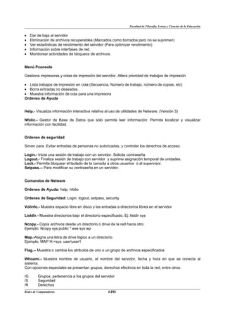 Facultad de Filosofía, Letras y Ciencias de la Educación


•    Dar de baja al servidor
•    Eliminación de archivos recuperables (Marcados como borrados pero no se suprimen)
•    Ver estadísticas de rendimiento del servidor (Para optimizar rendimiento)
•    Información sobre interfases de red.
•    Monitorear actividades de bloqueos de archivos.


Menú Pconsole

Gestiona impresoras y colas de impresión del servidor. Altera prioridad de trabajos de impresión

• Lista trabajos de impresión en cola (Secuencia, Número de trabajo, número de copias, etc)
• Borra entradas no deseadas.
• Muestra información de cola para una impresora
Ordenes de Ayuda


Help.- Visualiza información interactiva relativa al uso de utilidades de Netware. (Versión 3)

Nfolio.- Gestor de Base de Datos que sólo permite leer información: Permite localizar y visualizar
información con facilidad.


Ordenes de seguridad

Sirven para Evitar entradas de personas no autorizadas, y controlar los derechos de acceso.

Login.- Inicia una sesión de trabajo con un servidor. Solicita contraseña
Logout.- Finaliza sesión de trabajo con servidor y suprime asignación temporal de unidades.
Lock.- Permite bloquear el teclado de la consola a otros usuarios o al supervisor.
Setpass.-- Para modificar su contraseña en un servidor.


Comandos de Netware

Ordenes de Ayuda: help, nfolio

Ordenes de Seguridad: Login, logout, setpass, security

Volinfo.- Muestra espacio libre en disco y las entradas a directorios libres en el servidor

Listdir.- Muestra directorios bajo el directorio especificado. Ej: listdir sys

Ncopy.- Copia archivos desde un directorio o drive de la red hacia otro.
Ejemplo: Ncopy sys:public *.exe sys:wp

Map.-Asigna una letra de drive lógico a un directorio.
Ejemplo: MAP H:=sys: useruser1

Flag.-- Muestra o cambia los atributos de uno o un grupo de archivos especificados

Whoami.- Muestra nombre de usuario, el nombre del servidor, fecha y hora en que se conecta al
sistema.
Con opciones especiales se presentan grupos, derechos efectivos en toda la red, entre otros.

/G       Grupos, pertenencia a los grupos del servidor
/S       Seguridad
/R       Derechos
Redes de Computadoras                                 29
                                                     BANS
 