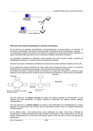 Facultad de Filosofía, Letras y Ciencias de la Educación




                                             Modem




                               Línea Telefónica




    Diferencia entre Sistemas distribuídos y sistemas centralizados

    En los entornos con grandes computadoras y minicomputadoras, el procesamiento y la memoria se
    encuentran centralizados. Hay varias razones para ello, incluyendo el costo, la seguridad y la gestión.
    La computadora central se convierte en el núcleo de la organización de proceso de datos, habiendo un
    equipo de profesionales que tienen como única tarea el trabajar y administrar el sistema.

    Los terminales conectados al ordenador central permiten que otros usuarios puedan compartir las
    posibilidades de cálculo y la memoria de las computadoras centrales.

    Este tipo de proceso centralizado se diferencia del sistema de proceso distribuído utilizado por las LAN.

    En un sistema de proceso distribuído, la mayor parte de los procesos se lleva a cabo en la memoria
    individual de las computadoras personales, a las que denomina estaciones de trabajo.
    El servidor de archivos o sistema central se convierte en un lugar para almacenar los archivos y para
    gestionar la red, además de ser el lugar al que se conectan las impresoras y otros recursos compartidos.
                                                                 Terminal
    Terminal


                                                                     Mainframe


                                 Servidor
                                        Sistema de Proceso
Red Local con Estaciones de Trabajo y   Centralizado
Servidor de Archivo de Comunicación
      Estándares


    Una red puede ser un sistema cerrado que utiliza sus propios métodos de comunicación, lo que
    significa que otros fabricantes no pueden colaborar al desarrollo del sistema creando software
    complementario.

    Una red puede ser un sistema abierto que ofrece a otros fabricantes sus especificaciones e incluye
    ligaduras de programación que permiten que los fabricantes puedan crear con facilidad aplicaciones
    complementarias.

    En los últimos años , han tomado forma varios estándares de redes, entre ellos el Modelo de
    Interconexión de Sistemas Abiertos OSI (Open System Interconection). Este modelo define una red por
    niveles, comenzando por el nivel físico más básico hasta el nivel más alto en el que se ejecutan las
    aplicaciones.
    Redes de Computadoras                                  3
                                                         BANS
 