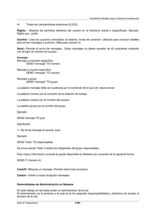 Facultad de Filosofía, Letras y Ciencias de la Educación


/A       Todas las características anteriores (G;S;R)

Rights.- Muestra los permisos efectivos del usuario en el directorio actual o especificado. Ejemplo:
Rigths sys : pùblic

Userlist.- Lista los usuarios conectados al sistema, horas de conexión. Utilizado para conocer detalles
para enviar mensajes o archivos. (Nlist para versión 4)

Send.- Permite el envío de mensajes . Estos mensajes no deben exceder de 45 caracteres contando
con el login de nombre de usuario.

Formato:
Mensaje a conexión específica
       SEND “mensaje” TO número

Mensaje a usuario específico
       SEND “mensaje” TO usuario

Mensaje a grupo
       SEND “mensaje” TO grupo

La palabra mensaje debe ser sustituída por el contenido de lo que Ud. desea enviar .

La palabra número por la conexión de la estación de trabajo.

La palabra usuario por el nombre del usuario

La palabra grupo por el nombre del grupo

Ejemplo:

SEND mensaje TO juan

Significado:

1.- Se envía mensaje al usuario Juan

Ejemplo:

SEND “Hola” TO responsables

Se envía saludo “Hola” a todos los integrantes del grupo responsables.

Para mayor información consulte la ayuda disponible en Netware por comando de la siguiente forma:

SEND /? (Versión 4)


Castoff.- Bloquea un mensaje. Permite interrumpir procesos.

Caston.- Volver a modo recepción mensajes.


Generalidades de Administración en Netware

En todo trabajo en red debe existir un administrador de la red.
El administrador es la persona a la cual se le ha asignado responsabilidades y derechos de acceso al
servidor de la red.

Redes de Computadoras                              30
                                                  BANS
 