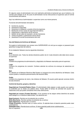 Facultad de Filosofía, Letras y Ciencias de la Educación


En algunos casos el administrador de la red realmente administra el personal que usa el sistema y da
normas para trabajar en él. Así pues el administrador da las instrucciones al supervisor para el normal
funcionamiento del sistema.

Aquí nos referiremos al administrador o supervisor como una misma persona.

Funciones del administrador del sistema

   Control de usuarios
   Garantizar la seguridad
   Garantizar la instalación y puesta al día de programas
   Realización de las copias de seguridad del sistema.
   Organización y depuración de los archivos
   Gestión de las colas de impresión y de las impresoras
   Tareas de gestión y optimización de los discos
   Garantizar el normal funcionamiento de la red.


Uso del Sistema de Archivos de Netware

Se sugiere al administrador que accesa como SUPERVISOR a la red que se asigne un password para
garantizar la seguridad del sistema.

En la instalación Netware crea los siguientes directorios:

Root
Es el directorio raíz. Todos los demás directorios parten de él. A este directorio sólo debe tener acceso
el supervisor

System
Contiene los programas de administración y diagnóstico de Netware reservados para el supervisor.

Login
Contiene los programas de conexión. Contiene además los archivos de arranque de estaciones sin
discos.

Mail
Es utilizado por el Netware Electronic Mail System un programa de correo electrónico de Netware. Cada
usuario posee un directorio personal dentro del directorio MAIL.

Public
Contiene los programas de menú y las órdenes de Netware. El usuario podrá ejecutar acciones dentro
de este directorio.

Control de Usuarios, grupos y derechos

Seguridad por Conexión/Palabra Clave.- El administrador debe asignar a cada usuario una cuenta y
es preferible que se añada una palabra clave. Puede definir el tiempo de actividad del usuario, las
estaciones a las que puede conectarse entre otras restricciones.

Seguridad por acceso (Trustee Security).- A los usuarios se les asigna ciertos derechos de acceso
para trabajar en un directorio determinado. Los derechos son:

Read (Lectura).- Permite ver el contenido de un archivo
Write (Escritura).- Permite cambiar el contenido de un archivo
Open (Apertura).- Permite abrir un archivo
Create (Creación).- Permite crear un nuevo archivo. Si además tiene el derecho parental puede crear
subdirectorios.
Delete(Borrado).- Permite borrar archivos. Si tiene parental puede borrar subdirectorios.
Redes de Computadoras                              31
                                                  BANS
 