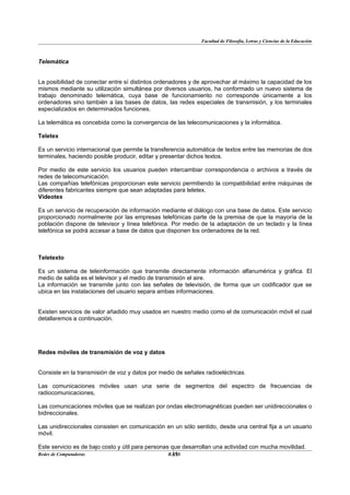 Facultad de Filosofía, Letras y Ciencias de la Educación



Telemática


La posibilidad de conectar entre sí distintos ordenadores y de aprovechar al máximo la capacidad de los
mismos mediante su utilización simultánea por diversos usuarios, ha conformado un nuevo sistema de
trabajo denominado telemática, cuya base de funcionamiento no corresponde únicamente a los
ordenadores sino también a las bases de datos, las redes especiales de transmisión, y los terminales
especializados en determinados funciones.

La telemática es concebida como la convergencia de las telecomunicaciones y la informática.

Teletex

Es un servicio internacional que permite la transferencia automática de textos entre las memorias de dos
terminales, haciendo posible producir, editar y presentar dichos textos.

Por medio de este servicio los usuarios pueden intercambiar correspondencia o archivos a través de
redes de telecomunicación.
Las compañías telefónicas proporcionan este servicio permitiendo la compatibilidad entre máquinas de
diferentes fabricantes siempre que sean adaptadas para teletex.
Videotex

Es un servicio de recuperación de información mediante el diálogo con una base de datos. Este servicio
proporcionado normalmente por las empresas telefónicas parte de la premisa de que la mayoría de la
población dispone de televisor y línea telefónica. Por medio de la adaptación de un teclado y la línea
telefónica se podrá accesar a base de datos que disponen los ordenadores de la red.



Teletexto

Es un sistema de teleinformación que transmite directamente información alfanumérica y gráfica. El
medio de salida es el televisor y el medio de transmisión el aire.
La información se transmite junto con las señales de televisión, de forma que un codificador que se
ubica en las instalaciones del usuario separa ambas informaciones.


Existen servicios de valor añadido muy usados en nuestro medio como el de comunicación móvil el cual
detallaremos a continuación.




Redes móviles de transmisión de voz y datos


Consiste en la transmisión de voz y datos por medio de señales radioeléctricas.

Las comunicaciones móviles usan una serie de segmentos del espectro de frecuencias de
radiocomunicaciones,

Las comunicaciones móviles que se realizan por ondas electromagnéticas pueden ser unidireccionales o
bidireccionales.

Las unidireccionales consisten en comunicación en un sólo sentido, desde una central fija a un usuario
móvil.

Este servicio es de bajo costo y útil para personas que desarrollan una actividad con mucha movilidad.
Redes de Computadoras                               33
                                                   BANS
 