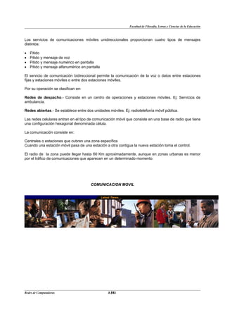 Facultad de Filosofía, Letras y Ciencias de la Educación



Los servicios de comunicaciones móviles unidireccionales proporcionan cuatro tipos de mensajes
distintos:

•   Pitido
•   Pitido y mensaje de voz
•   Pitido y mensaje numérico en pantalla
•   Pitido y mensaje alfanumérico en pantalla

El servicio de comunicación bidireccional permite la comunicación de la voz o datos entre estaciones
fijas y estaciones móviles o entre dos estaciones móviles.

Por su operación se clasifican en:

Redes de despacho.- Consiste en un centro de operaciones y estaciones móviles. Ej: Servicios de
ambulancia.

Redes abiertas.- Se establece entre dos unidades móviles. Ej: radiotelefonía móvil pública.

Las redes celulares entran en el tipo de comunicación móvil que consiste en una base de radio que tiene
una configuración hexagonal denominada célula.

La comunicación consiste en:

Centrales o estaciones que cubren una zona específica
Cuando una estación móvil pasa de una estación a otra contigua la nueva estación toma el control.

El radio de la zona puede llegar hasta 60 Km aproximadamente, aunque en zonas urbanas es menor
por el tráfico de comunicaciones que aparecen en un determinado momento.




                                       COMUNICACION MOVIL




Redes de Computadoras                             34
                                                 BANS
 