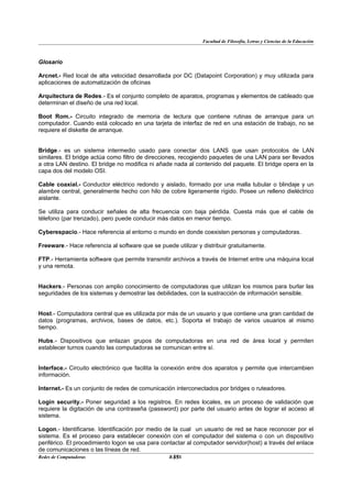 Facultad de Filosofía, Letras y Ciencias de la Educación



Glosario

Arcnet.- Red local de alta velocidad desarrollada por DC (Datapoint Corporation) y muy utilizada para
aplicaciones de automatización de oficinas

Arquitectura de Redes.- Es el conjunto completo de aparatos, programas y elementos de cableado que
determinan el diseño de una red local.

Boot Rom.- Circuito integrado de memoria de lectura que contiene rutinas de arranque para un
computador. Cuando está colocado en una tarjeta de interfaz de red en una estación de trabajo, no se
requiere el diskette de arranque.


Bridge.- es un sistema intermedio usado para conectar dos LANS que usan protocolos de LAN
similares. El bridge actúa como filtro de direcciones, recogiendo paquetes de una LAN para ser llevados
a otra LAN destino. El bridge no modifica ni añade nada al contenido del paquete. El bridge opera en la
capa dos del modelo OSI.

Cable coaxial.- Conductor eléctrico redondo y aislado, formado por una malla tubular o blindaje y un
alambre central, generalmente hecho con hilo de cobre ligeramente rígido. Posee un relleno dieléctrico
aislante.

Se utiliza para conducir señales de alta frecuencia con baja pérdida. Cuesta más que el cable de
télefono (par trenzado), pero puede conducir más datos en menor tiempo.

Cyberespacio.- Hace referencia al entorno o mundo en donde coexisten personas y computadoras.

Freeware.- Hace referencia al software que se puede utilizar y distribuir gratuitamente.

FTP.- Herramienta software que permite transmitir archivos a través de Internet entre una máquina local
y una remota.


Hackers.- Personas con amplio conocimiento de computadoras que utilizan los mismos para burlar las
seguridades de los sistemas y demostrar las debilidades, con la sustracción de información sensible.


Host.- Computadora central que es utilizada por más de un usuario y que contiene una gran cantidad de
datos (programas, archivos, bases de datos, etc.). Soporta el trabajo de varios usuarios al mismo
tiempo.

Hubs.- Dispositivos que enlazan grupos de computadoras en una red de área local y permiten
establecer turnos cuando las computadoras se comunican entre sí.


Interface.- Circuito electrónico que facilita la conexión entre dos aparatos y permite que intercambien
información.

Internet.- Es un conjunto de redes de comunicación interconectados por bridges o ruteadores.

Login security.- Poner seguridad a los registros. En redes locales, es un proceso de validación que
requiere la digitación de una contraseña (password) por parte del usuario antes de lograr el acceso al
sistema.

Logon.- Identificarse. Identificación por medio de la cual un usuario de red se hace reconocer por el
sistema. Es el proceso para establecer conexión con el computador del sistema o con un dispositivo
periférico. El procedimiento logon se usa para contactar al computador servidor(host) a través del enlace
de comunicaciones o las líneas de red.
Redes de Computadoras                              35
                                                  BANS
 