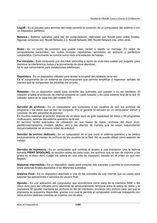 Facultad de Filosofía, Letras y Ciencias de la Educación



Logoff.- Es el proceso para terminar del modo correcto la conexión de un computador del sistema o con
un dispositivo periférico.

Netware.- Sistema operativo para red de computadores, elaborado por Novell para redes locales.
Algunas versiones son: Novell Netware 2.2, Novell Netware 386, Novell Netware Lite, entre otras.


Nodo.- Es un punto de conexión que puede crear, recibir o repetir un mensaje. En redes de
computadores personales, los nodos incluyen repetidores, servidores de archivos y periféricos
compartidos. Comúnmente se conoce como nodo a la estación de trabajo.

Par trenzado.- Está compuesto por dos hilos retorcidos a razón de unas seis vueltas por pulgada, para
disminuir la interferencia mutua y la proveniente de otros alambres.
Se lo usa comúnmente para instalaciones telefónicas.


Repetidora.- Es un dispositivo utilizado para tender la longitud del cableado de la red.
Es el componente de un sistema de comunicaciones que permite amplificar o regenerar señales de
manera que se compensen las pérdidas del circuito.


Ruteador.- Es un dispositivo usado para conectar dos subredes que pueden o no ser similares. El
ruteador emplea el protocolo de internet presente en cada ruteador y en cada sistema final de la red. El
ruteador opera en la capa tres del modelo OSI.


Servidor de archivos.- Es un computador que suministra a los usuarios de red, los archivos de
programa y los datos que se han de compartir. Por lo general el servidor es un computador común y
corriente, de alta velocidad de proceso.
En muchos sistemas el servidor dispone de un disco duro de gran capacidad de datos y de programas
multiusuario, además del sistema operativo de la red.
El servidor recibe solicitudes de utilización de sus bases de datos, archivos del disco duro,
periféricos(impresora, modem, plotter, etc) y las atiende de manera que se vayan respondiendo
secuencialmente, en el mismo orden de solicitud.

Servidor de archivo dedicado.- Es un computador en el que corre el sistema operativo y se dedica
exclusivamente al manejo de archivos de los usuarios de la Red. No se puede utilizar como estación de
trabajo.


Servidor de impresora.- Es un computador que controla el acceso a una impresora. Usa la técnica
llamada PRINT SPOOLING, el servidor recibe de cada nodo, los archivos que se han de imprimir y los
graba en el disco duro. Luego los coloca en una cola de impresión, basado en el orden en que han
llegado.

Sistemas intermedios.- Es un dispositivo usado para conectar dos subredes y permite la comunicación
entre sistemas finales atachados a las diferentes subredes.

Sistema Final.- Es un dispositivo atachado a una de las subredes de una internet que es usado para
soportar las aplicaciones o servicios de usuario final.

Spooler.- Es una aplicación del computador que acondiciona cierta parte de la memoria RAM o del
disco duro para ser utilizada como elemento de almacenamiento temporal entre la salida de datos y la
impresora. El spooler mantiene los archivos en fila de impresión, enviando otro archivo cada vez que la
impresora se encuentra disponible, gracias a lo cual le permite al computador continuar trabajando con
otros archivo distintos mientras se imprime uno de ellos.


Redes de Computadoras                             36
                                                 BANS
 