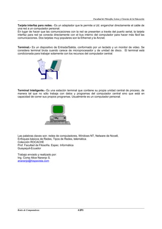 Facultad de Filosofía, Letras y Ciencias de la Educación


Tarjeta interfaz para redes.- Es un adaptador que le permite a Ud. enganchar directamente el cable de
una red a un computador personal.
En lugar de hacer que las comunicaciones con la red se presenten a través del puerto serial, la tarjeta
interfaz para red se conecta directamente con el bus interno del computador para hacer más fácil las
comunicaciones. Dos tarjetas muy populares son la Ethernet y la Arcnet.


Terminal.- Es un dispositivo de Entrada/Salida, conformado por un teclado y un monitor de video. Se
considera terminal bruta cuando carece de microprocesador y de unidad de disco. El terminal está
condicionada para trabajar solamente con los recursos del computador central.




Terminal Inteligente.- Es una estación terminal que contiene su propia unidad central de proceso, de
manera tal que no sólo trabaja con datos y programas del computador central sino que está en
capacidad de correr sus propios programas. Usualmente es un computador personal.




Las palabras claves son: redes de computadores, Windows NT, Netware de Novell,
Enfoques básicos de Redes, Tipos de Redes, telemática.
Colección ROCACHE
Prof. Facultad de Filosofía. Espec. Informática
Guayaquil-Ecuador

Trabajo enviado y realizado por:
Ing. Comp Alice Naranjo S.
anaranjo@hispavista.com




Redes de Computadoras                            37
                                                BANS
 