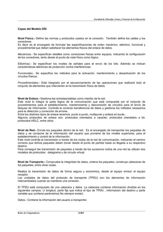 Facultad de Filosofía, Letras y Ciencias de la Educación



Capas del Modelo OSI


Nivel Físico.- Define las normas y protocolos usados en la conexión. También define los cables y los
conectores.
Es decir es el encargado de formular las especificaciones de orden mecánico, eléctrico, funcional y
procedimental que deben satisfacer los elementos físicos del enlace de datos.

Mecánicas.- Se especifican detalles como conexiones físicas entre equipos, indicando la configuración
de los conectores, tanto desde el punto de vista físico como lógico.

Eléctricas.- Se especifican los niveles de señales para el envío de los bits. Además se indican
características eléctricas de protección contra interferencias.

Funcionales.- Se especifica los métodos para la activación, mantenimiento y desactivación de los
circuitos fíisicos.

Procedimentales.- Está integrado por el secuenciamiento de las operaciones que realizará todo el
conjunto de elementos que intervienen en la transmisión física de datos.



Nivel de Enlace.- Gestiona las entradas/salidas como interfaz de la red.
Este nivel lo integra la parte lógica de la comunicación que está compuesta por el conjunto de
procedimientos para el establecimiento, mantenimiento y desconexión de circuitos para el envío de
bloques de información. Controla la correcta transferencia de datos y gestiona los métodos necesarios
para la detección y corrección de errores
Entre los distintos tipos de enlace tenemos: punto a punto, multipunto y enlace en bucle..
Algunos protocolos de enlace son: protocolos orientados a caracter, protocolos orientados a bit,
protocolos HDLC, entre otros.


Nivel de Red.- Enruta los paquetes dentro de la red. Es el encargado de transportar los paquetes de
datos y se compone de la información del usuario que proviene de los niveles superiores, para el
establecimiento y control de la información.
Este nivel controla la transmisión a través de los nodos de la red de comunicación, indicando el camino
correcto que dichos paquetes deben tomar desde el punto de partida hasta su llegada a su respectivo
destino.
Para conseguir las transmisión de paquetes a través de los sucesivos nodos de una red se utilizan dos
modelos de protocolos: datagrama y de circuito virtual.


Nivel de Transporte.- Comprueba la integridad de datos, ordena los paquetes, construye cabeceras de
los paquetes, entre otras cosas.

Realiza la transmisión de datos de forma segura y económica, desde el equipo emisor al equipo
receptor.
Las unidades de datos del protocolo de transporte (TPDU) son los elementos de información
intercambiados cuando se mantiene una conexión.

El TPDU está compuesto de una cabecera y datos. La cabecera contiene información dividida en los
siguientes campos: LI longitud, parte fija que indica el tipo de TPDU , información del destino y parte
variable que contiene parámetros( No siempre existe).

Datos.- Contiene la información del usuario a transportar.



Redes de Computadoras                               4
                                                  BANS
 
