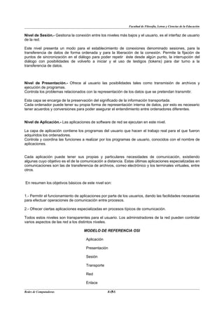 Facultad de Filosofía, Letras y Ciencias de la Educación


Nivel de Sesión.- Gestiona la conexión entre los niveles más bajos y el usuario, es el interfaz de usuario
de la red.

Este nivel presenta un modo para el establecimiento de conexiones denominado sesiones, para la
transferencia de datos de forma ordenada y para la liberación de la conexión. Permite la fijación de
puntos de sincronización en el diálogo para poder repetir éste desde algún punto, la interrupción del
diálogo con posibilidades de volverlo a iniciar y el uso de testigos (tokens) para dar turno a la
transferencia de datos.



Nivel de Presentación.- Ofrece al usuario las posibilidades tales como transmisión de archivos y
ejecución de programas.
Controla los problemas relacionados con la representación de los datos que se pretendan transmitir.

Esta capa se encarga de la preservación del significado de la información transportada.
Cada ordenador puede tener su propia forma de representación interna de datos, por esto es necesario
tener acuerdos y conversiones para poder asegurar el entendimiento entre ordenadores diferentes.


Nivel de Aplicación.- Las aplicaciones de software de red se ejecutan en este nivel.

La capa de aplicación contiene los programas del usuario que hacen el trabajo real para el que fueron
adquiridos los ordenadores.
Controla y coordina las funciones a realizar por los programas de usuario, conocidos con el nombre de
aplicaciones.


Cada aplicación puede tener sus propias y particulares necesidades de comunicación, existiendo
algunas cuyo objetivo es el de la comunicación a distancia. Estas últimas aplicaciones especializadas en
comunicaciones son las de transferencia de archivos, correo electrónico y los terminales virtuales, entre
otros.


En resumen los objetivos básicos de este nivel son:


1.- Permitir el funcionamiento de aplicaciones por parte de los usuarios, dando las facilidades necesarias
para efectuar operaciones de comunicación entre procesos.

2.- Ofrecer ciertas aplicaciones especializadas en procesos típicos de comunicación.

Todos estos niveles son transparentes para el usuario. Los administradores de la red pueden controlar
varios aspectos de las red a los distintos niveles.

                                    MODELO DE REFERENCIA OSI

                                     Aplicación

                                     Presentación

                                     Sesión

                                     Transporte

                                     Red

                                     Enlace

Redes de Computadoras                               5
                                                  BANS
 