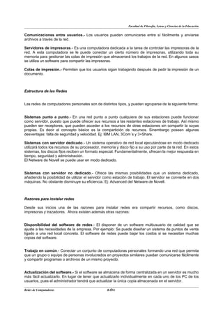 Facultad de Filosofía, Letras y Ciencias de la Educación


Comunicaciones entre usuarios.- Los usuarios pueden comunicarse entre sí fácilmente y enviarse
archivos a través de la red.

Servidores de impresoras.- Es una computadora dedicada a la tarea de controlar las impresoras de la
red. A esta computadora se le puede conectar un cierto número de impresoras, utilizando toda su
memoria para gestionar las colas de impresión que almacenará los trabajos de la red. En algunos casos
se utiliza un software para compartir las impresoras.

Colas de impresión.- Permiten que los usuarios sigan trabajando después de pedir la impresión de un
documento.



Estructura de las Redes


Las redes de computadores personales son de distintos tipos, y pueden agruparse de la siguiente forma:


Sistemas punto a punto.- En una red punto a punto cualquiera de sus estaciones puede funcionar
como servidor, puesto que puede ofrecer sus recursos a las restantes estaciones de trabajo. Así mismo
pueden ser receptores, que pueden acceder a los recursos de otras estaciones sin compartir la suyas
propias. Es decir el concepto básico es la compartición de recursos. Sinembargo poseen algunas
desventajas: falta de seguridad y velocidad. Ej: IBM LAN, 3Com´s y 3+Share.

Sistemas con servidor dedicado.- Un sistema operativo de red local ejecutándose en modo dedicado
utilizará todos los recursos de su procesador, memoria y disco fijo a su uso por parte de la red. En estos
sistemas, los discos fijos reciben un formato especial. Fundamentalmente, ofrecen la mejor respuesta en
tiempo, seguridad y administración.
El Netware de Novell se puede usar en modo dedicado.


Sistemas con servidor no dedicado.- Ofrece las mismas posibilidades que un sistema dedicado,
añadiendo la posibilidad de utilizar el servidor como estación de trabajo. El servidor se convierte en dos
máquinas. No obstante disminuye su eficiencia. Ej: Advanced del Netware de Novell.



Razones para instalar redes

Desde sus inicios una de las razones para instalar redes era compartir recursos, como discos,
impresoras y trazadores. Ahora existen además otras razones:


Disponibilidad del software de redes.- El disponer de un software multiusuario de calidad que se
ajuste a las necesidades de la empresa. Por ejemplo: Se puede diseñar un sistema de puntos de venta
ligado a una red local concreta. El software de redes puede bajar los costos si se necesitan muchas
copias del software.


Trabajo en común.- Conectar un conjunto de computadoras personales formando una red que permita
que un grupo o equipo de personas involucrados en proyectos similares puedan comunicarse fácilmente
y compartir programas o archivos de un mismo proyecto.


Actualización del software.- Si el software se almacena de forma centralizada en un servidor es mucho
más fácil actualizarlo. En lugar de tener que actualizarlo individualmente en cada uno de los PC de los
usuarios, pues el administrador tendrá que actualizar la única copia almacenada en el servidor.

Redes de Computadoras                               7
                                                  BANS
 