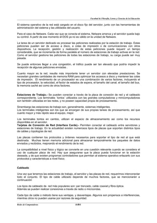 Facultad de Filosofía, Letras y Ciencias de la Educación


El sistema operativo de la red está cargado en el disco fijo del servidor, junto con las herramientas de
administración del sistema y las utilidades del usuario.

Para el caso de Netware. Cada vez que se conecta el sistema, Netware arranca y el servidor queda bajo
su control. A partir de ese momento el DOS ya no es válido en la unidad de Netware.

La tarea de un servidor dedicado es procesar las peticiones realizadas por la estación de trabajo. Estas
peticiones pueden ser de acceso a disco, a colas de impresión o de comunicaciones con otros
dispositivos. La recepción, gestión y realización de estas peticiones puede requerir un tiempo
considerable, que se incrementa de forma paralela al número de estaciones de trabajo activas en la red.
Como el servidor gestiona las peticiones de todas las estaciones de trabajo, su carga puede ser muy
pesada.

Se puede entonces llegar a una congestión, el tráfico puede ser tan elevado que podría impedir la
recepción de algunas peticiones enviadas .

Cuanto mayor es la red, resulta más importante tener un servidor con elevadas prestaciones. Se
necesitan grandes cantidades de memoria RAM para optimizar los accesos a disco y mantener las colas
de impresión. El rendimiento de un procesador es una combinación de varios factores, incluyendo el
tipo de procesador, la velocidad, el factor de estados de espera, el tamaño del canal, el tamaño del bus,
la memoria caché así como de otros factores.


Estaciones de Trabajo.- Se pueden conectar a través de la placa de conexión de red y el cableado
correspondiente. Los terminales ´tontos´ utilizados con las grandes computadoras y minicomputadoras
son también utilizadas en las redes, y no poseen capacidad propia de procesamiento.

Sinembargo las estaciones de trabajo son, generalmente, sistemas inteligentes.
Los terminales inteligentes son los que se encargan de sus propias tareas de procesamiento, así que
cuanto mayor y más rápido sea el equipo, mejor.

Los terminales tontos en cambio, utilizan el espacio de almacenamiento así como los recursos
disponibles en el servidor.
Tarjetas de Conexión de Red (Interface Cards).- Permiten conectar el cableado entre servidores y
estaciones de trabajo. En la actualidad existen numerosos tipos de placas que soportan distintos tipos
de cables y topologías de red.

Las placas contienen los protocolos y órdenes necesarios para soportar el tipo de red al que está
destinada. Muchas tienen memoria adicional para almacenar temporalmente los paquetes de datos
enviados y recibidos, mejorando el rendimiento de la red.

La compatibilidad a nivel físico y lógico se convierte en una cuestión relevante cuando se considera el
uso de cualquier placa de red. Hay que asegurarse que la placa pueda funcionar en la estación
deseada, y de que existen programas controladores que permitan al sistema operativo enlazarlo con sus
protocolos y características a nivel físico.


Cableado

Una vez que tenemos las estaciones de trabajo, el servidor y las placas de red, requerimos interconectar
todo el conjunto. El tipo de cable utilizado depende de muchos factores, que se mencionarán a
continuación

Los tipos de cableado de red más populares son: par trenzado, cable coaxial y fibra óptica.
Además se pueden realizar conexiones a través de radio o microondas.

Cada tipo de cable o método tiene sus ventajas. y desventajas. Algunos son propensos a interferencias,
mientras otros no pueden usarse por razones de seguridad.

Redes de Computadoras                              9
                                                 BANS
 