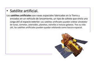 Satélite artificial.Los satélites artificiales son naves espaciales fabricadas en la Tierra y enviadas en un vehículo de lanzamiento, un tipo de cohete que envía una carga útil al espacio exterior. Los satélites artificiales pueden orbitar alrededor de lunas, cometas, asteroides, planetas, estrellaso incluso galaxias. Tras su vida útil, los satélites artificiales pueden quedar orbitando como basura espacial.
