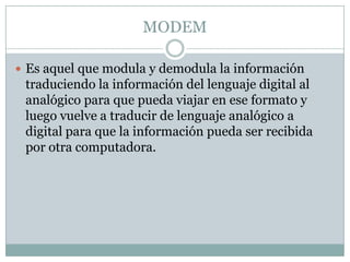 MODEMEs aquel que modula y demodula la información traduciendo la información del lenguaje digital al analógico para que pueda viajar en ese formato y luego vuelve a traducir de lenguaje analógico a  digital para que la información pueda ser recibida por otra computadora.