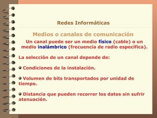 Un canal puede ser un medio  físico  (cable) o un medio  inalámbrico  (frecuencia de radio específica). La selección de un canal depende de: Condiciones de la instalación. Volumen de bits transportados por unidad de tiempo. Distancia que pueden recorrer los datos sin sufrir atenuación. Medios o canales de comunicación Redes Informáticas 