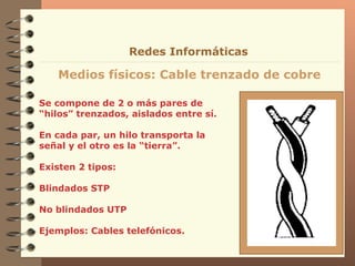 Se compone de 2 o más pares de “hilos” trenzados, aislados entre sí. En cada par, un hilo transporta la señal y el otro es la “tierra”. Existen 2 tipos:  Blindados STP No blindados UTP Ejemplos: Cables telefónicos. Medios físicos: Cable trenzado de cobre Redes Informáticas 