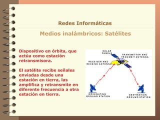 Dispositivo en órbita, que actúa como estación retransmisora. El satélite recibe señales enviadas desde una estación en tierra, las amplifica y retransmite en diferente frecuencia a otra estación en tierra. Medios inalámbricos: Satélites Redes Informáticas 