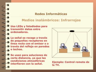 Usa LEDs y fotodiodos para transmitir datos entre ordenadores. La señal se recoge a través de pequeños receptores en línea recta con el emisor o a través del reflejo en paredes o techos. Se usan para soluciones de corta distancia, ya que las condiciones atmosféricas interfieren con la señal.  Medios inalámbricos: Infrarrojos Redes Informáticas Ejemplo: Control remoto de la TV.  