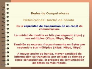 Es la  capacidad de transmisión de un canal  de comunicación. La unidad de medida es bits por segundo (bps) y sus múltiplos (Kbps, Mbps, Gbps) También se expresa frecuentemente en Bytes por segundo y sus múltiplos (KBps, MBps, GBps) A mayor ancho de banda, mayor cantidad de información se transmite por unidad de tiempo y como consecuencia, el proceso de comunicación de datos es más rápido. Redes de Computadoras Definiciones: Ancho de banda 