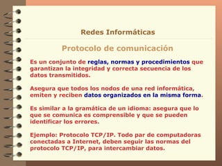 Es un conjunto de  reglas, normas y procedimientos  que garantizan la integridad y correcta secuencia de los datos transmitidos. Asegura que todos los nodos de una red informática, emiten y reciben  datos organizados en la misma forma . Es similar a la gramática de un idioma: asegura que lo que se comunica es comprensible y que se pueden identificar los errores. Ejemplo: Protocolo TCP/IP. Todo par de computadoras conectadas a Internet, deben seguir las normas del protocolo TCP/IP, para intercambiar datos. Protocolo de comunicación Redes Informáticas 