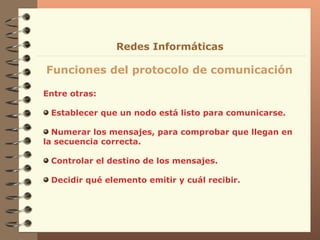 Entre otras: Establecer que un nodo está listo para comunicarse. Numerar los mensajes, para comprobar que llegan en la secuencia correcta. Controlar el destino de los mensajes. Decidir qué elemento emitir y cuál recibir. Funciones del protocolo de comunicación Redes Informáticas 