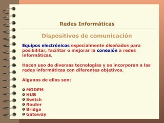 Equipos electrónicos  especialmente diseñados para posibilitar, facilitar o mejorar la  conexión  a redes informáticas. Hacen uso de diversas tecnologías y se incorporan a las redes informáticas con diferentes objetivos.  Algunos de ellos son: MODEM HUB Switch Router Bridge Gateway Dispositivos de comunicación Redes Informáticas 