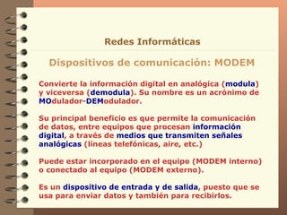 Convierte la información digital en analógica ( modula ) y viceversa ( demodula ). Su nombre es un acrónimo de  MO dulador- DEM odulador. Su principal beneficio es que permite la comunicación de datos, entre equipos que procesan  información digital , a través de  medios que transmiten señales analógicas  (líneas telefónicas, aire, etc.)  Puede estar incorporado en el equipo (MODEM interno) o conectado al equipo (MODEM externo).  Es un  dispositivo de entrada y de salida , puesto que se usa para enviar datos y también para recibirlos. Dispositivos de comunicación: MODEM Redes Informáticas 