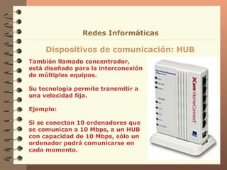 También llamado concentrador, está diseñado para la interconexión de múltiples equipos. Su tecnología permite transmitir a una velocidad fija. Ejemplo: Si se conectan 10 ordenadores que se comunican a 10 Mbps, a un HUB con capacidad de 10 Mbps, sólo un ordenador podrá comunicarse en cada momento. Dispositivos de comunicación: HUB Redes Informáticas 