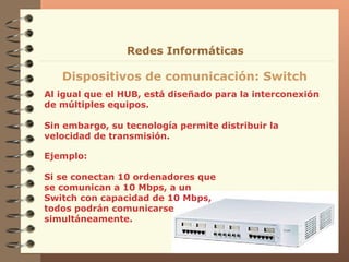Al igual que el HUB, está diseñado para la interconexión de múltiples equipos. Sin embargo, su tecnología permite distribuir la velocidad de transmisión. Dispositivos de comunicación: Switch Redes Informáticas Ejemplo: Si se conectan 10 ordenadores que se comunican a 10 Mbps, a un Switch con capacidad de 10 Mbps, todos podrán comunicarse simultáneamente. 