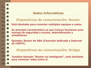 Está diseñado para conectar múltiples equipos o redes. Su principal característica es que incluye funciones para  manejo de seguridad y acceso, administración y estadísticas . Ejemplo: Router de ABA (Conexión dedicada a Internet de CANTV) Dispositivos de comunicación: Router Redes Informáticas Dispositivos de comunicación: Bridge También llamado “Router no inteligente”, está diseñado para conectar redes entre sí. 