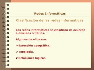 Las redes informáticas se clasifican de acuerdo a diversos criterios. Algunos de ellos son: Extensión geográfica.  Topología. Relaciones lógicas. Clasificación de las redes informáticas Redes Informáticas 