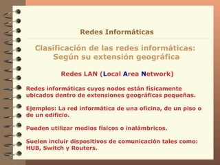 Redes LAN ( L ocal  A rea  N etwork) Clasificación de las redes informáticas:  Según su extensión geográfica Redes Informáticas Redes informáticas cuyos nodos están físicamente ubicados dentro de extensiones geográficas pequeñas. Ejemplos: La red informática de una oficina, de un piso o de un edificio. Pueden utilizar medios físicos o inalámbricos. Suelen incluir dispositivos de comunicación tales como: HUB, Switch y Routers. 