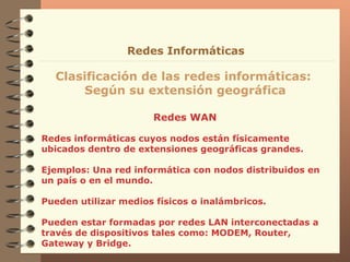 Redes WAN  Clasificación de las redes informáticas:  Según su extensión geográfica Redes Informáticas Redes informáticas cuyos nodos están físicamente ubicados dentro de extensiones geográficas grandes. Ejemplos: Una red informática con nodos distribuidos en un país o en el mundo. Pueden utilizar medios físicos o inalámbricos. Pueden estar formadas por redes LAN interconectadas a través de dispositivos tales como: MODEM, Router, Gateway y Bridge. 