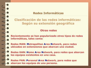 Otras redes Clasificación de las redes informáticas:  Según su extensión geográfica Redes Informáticas Recientemente se han popularizado otros tipos de redes informáticas, tales como: Redes MAN:  M etropolitan  A rea  N etwork, para redes ubicadas en extensiones que abarcan una ciudad. Redes HAN:  H ome  A rea  N etwork, para redes que abarcan los equipos existentes en una casa.  Redes PAN:  P ersonal  A rea  N etwork, para redes que abarcan los equipos de una persona. 