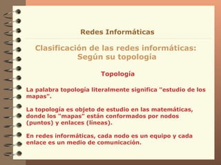 Topología Clasificación de las redes informáticas:  Según su topología Redes Informáticas La palabra topología  literalmente significa "estudio   de los mapas".  La topología es objeto de estudio en   las matemáticas, donde los "mapas"  están conformados por  nodos (puntos) y enlaces (líneas) . En redes informáticas, cada nodo es un equipo y cada enlace es un medio de comunicación. 
