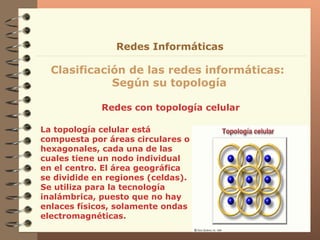 Redes con topología celular Clasificación de las redes informáticas:  Según su topología Redes Informáticas La topología celular está compuesta por áreas   circulares o hexagonales, cada una de las cuales   tiene un nodo individual en el centro.  El  área geográfica  se  dividid e  en regiones (celdas) . Se utiliza  para la tecnología   inalámbrica , puesto que  no hay enlaces físicos, solamente ondas electromagnéticas . 