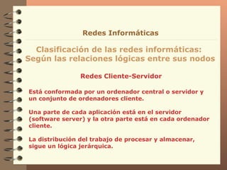 Redes Cliente-Servidor Clasificación de las redes informáticas:  Según las relaciones lógicas entre sus nodos Redes Informáticas Está conformada por un ordenador central o servidor y un conjunto de ordenadores cliente. Una parte de cada aplicación está en el servidor (software server) y la otra parte está en cada ordenador cliente. La distribución del trabajo de procesar y almacenar, sigue un lógica jerárquica. 