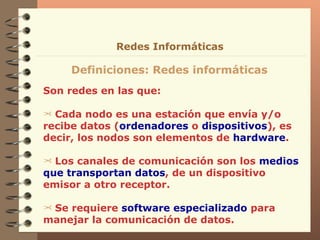 Son redes en las que: Cada nodo es una estación que envía y/o recibe datos ( ordenadores  o  dispositivos ), es decir, los nodos son elementos de  hardware . Los canales de comunicación son los  medios   que   transportan datos , de un dispositivo emisor a otro receptor. Se requiere  software especializado  para manejar la comunicación de datos. Definiciones: Redes informáticas Redes Informáticas 