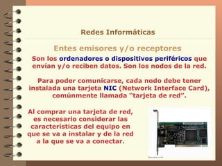 Son los  ordenadores o dispositivos periféricos  que envían y/o reciben datos. Son los nodos de la red. Para poder comunicarse, cada nodo debe tener instalada una tarjeta  NIC  (Network Interface Card), comúnmente llamada “tarjeta de red”. Entes emisores y/o receptores Redes Informáticas Al comprar una tarjeta de red, es necesario considerar las características del equipo en que se va a instalar y de la red a la que se va a conectar. 