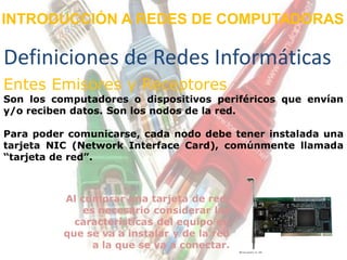 INTRODUCCIÓN A REDES DE COMPUTADORAS

Definiciones de Redes Informáticas
Entes Emisores y Receptores
Son los computadores o dispositivos periféricos que envían
y/o reciben datos. Son los nodos de la red.

Para poder comunicarse, cada nodo debe tener instalada una
tarjeta NIC (Network Interface Card), comúnmente llamada
“tarjeta de red”.



          Al comprar una tarjeta de red,
              es necesario considerar las
            características del equipo en
          que se va a instalar y de la red
                a la que se va a conectar.
 