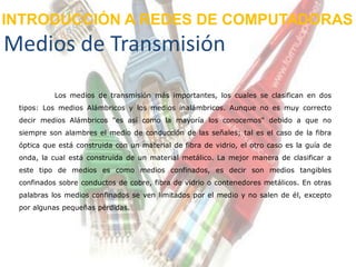 INTRODUCCIÓN A REDES DE COMPUTADORAS
Medios de Transmisión
           Los medios de transmisión más importantes, los cuales se clasifican en dos
 tipos: Los medios Alámbricos y los medios inalámbricos. Aunque no es muy correcto
 decir medios Alámbricos "es así como la mayoría los conocemos" debido a que no
 siempre son alambres el medio de conducción de las señales; tal es el caso de la fibra
 óptica que está construida con un material de fibra de vidrio, el otro caso es la guía de
 onda, la cual está construida de un material metálico. La mejor manera de clasificar a
 este tipo de medios es como medios confinados, es decir son medios tangibles
 confinados sobre conductos de cobre, fibra de vidrio o contenedores metálicos. En otras
 palabras los medios confinados se ven limitados por el medio y no salen de él, excepto
 por algunas pequeñas pérdidas.
 