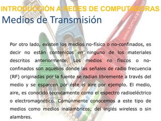INTRODUCCIÓN A REDES DE COMPUTADORAS
Medios de Transmisión

  Por otro lado, existen los medios no-físico o no-confinados, es
  decir no están contenidos en ninguno de los materiales
  descritos   anteriormente.   Los   medios   no   físicos   o   no-
  confinados son aquellos donde las señales de radio frecuencia
  (RF) originadas por la fuente se radian libremente a través del
  medio y se esparcen por éste el aire por ejemplo. El medio,
  aire, es conocido técnicamente como el espectro radioeléctrico
  o electromagnético. Comúnmente conocemos a este tipo de
  medios como medios inalámbricos; del inglés wireless o sin
  alambres.
 
