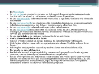 Por topologíaLa red en bus se caracteriza por tener un único canal de comunicaciones (denominado bus, troncal o backbone) al cual se conectan los diferentes dispositivos.En una red en anillo cada estación está conectada a la siguiente y la última está conectada a la primera.En una red en estrella las estaciones están conectadas directamente a un punto central y todas las comunicaciones se han de hacer necesariamente a través de éste.En una red en malla cada nodo está conectado a todos los otros.En una red en árbol los nodos están colocados en forma de árbol. Desde una visión topológica, la conexión en árbol es parecida a una serie de redes en estrella interconectadas salvo en que no tiene un nodo central.En una red mixta se da cualquier combinación de las anteriores .Por la direccionalidad de los datosSimplex o Unidireccional: un Equipo Terminal de Datos transmite y otro recibe.Half-Duplex o Bidireccional: sólo un equipo transmite a la vez. También se llama Semi-Duplex. Full-Duplex: ambos pueden transmitir y recibir a la vez una misma información.Por grado de autentificaciónRed Privada: una red privada se definiría como una red que puede usarla solo algunas personas y que están configuradas con clave de acceso personal. Red de acceso público: una red pública se define como una red que puede usar cualquier persona y no como las redes que están configuradas con clave de acceso personal. Es una red de computadoras interconectados, capaz de compartir información y que permite comunicar a usuarios sin importar su ubicación geográfica.