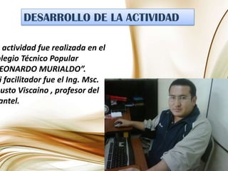 DESARROLLO DE LA ACTIVIDADLa actividad fue realizada en el Colegio Técnico Popular “LEONARDO MURIALDO”.Mi facilitador fue el Ing. Msc. Fausto Viscaino, profesor del plantel.