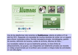 http://www.redalumnos.com




Una de las plataformas más recientes es RedAlumnos, abierta al público el 9 de
abril de 2011. Responde a la necesidad de muchos docentes de contar con un espacio
para ofrecer contenidos online. Permite mensajería privada, microblogging, gestión
de eventos, definición de horarios, subida de archivos, álbumes de fotos...
Las novedades radican en que es totalmente gratuita, no tiene límite de
almacenamiento, los grupos y sus integrantes son totalmente privados (se necesita
un código proporcionado por el profesor para acceder) e integra todas las actividades
en una sóla página
 