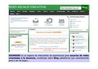 http://eduredes.ning.com




EDUREDES es un espacio de intercambio de experiencias para usuarios de redes
orientadas a la docencia, constituida sobre Ning (plataforma que recientemente
pasó a ser de pago). .
 